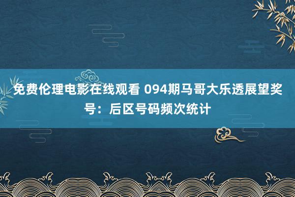 免费伦理电影在线观看 094期马哥大乐透展望奖号：后区号码频次统计