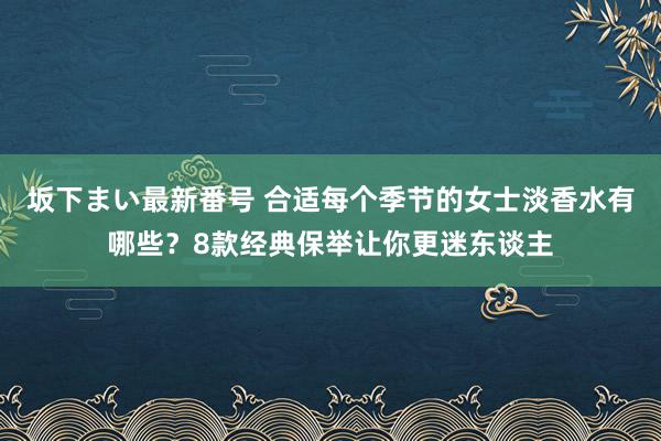 坂下まい最新番号 合适每个季节的女士淡香水有哪些？8款经典保举让你更迷东谈主