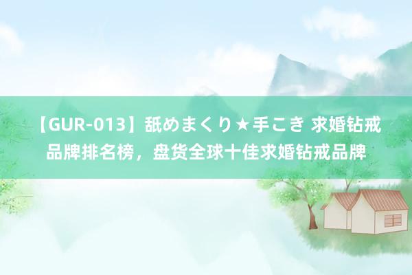   【GUR-013】舐めまくり★手こき 求婚钻戒品牌排名榜，盘货全球十佳求婚钻戒品牌