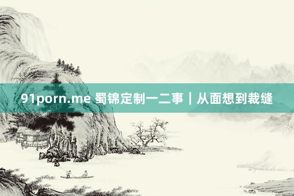 91porn.me 蜀锦定制一二事｜从面想到裁缝