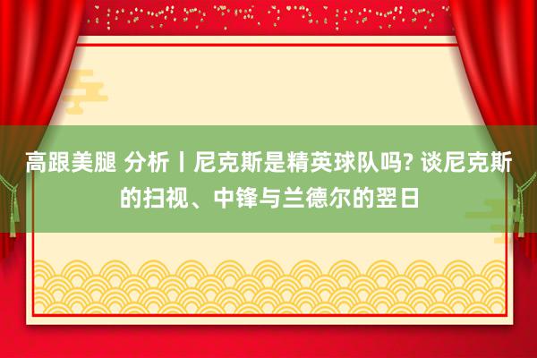   高跟美腿 分析丨尼克斯是精英球队吗? 谈尼克斯的扫视、中锋与兰德尔的翌日