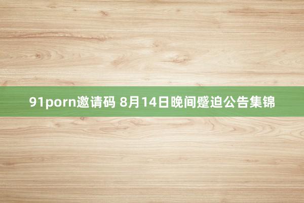   91porn邀请码 8月14日晚间蹙迫公告集锦