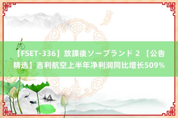 【FSET-336】放課後ソープランド 2 【公告精选】吉利航空上半年净利润同比增长509%