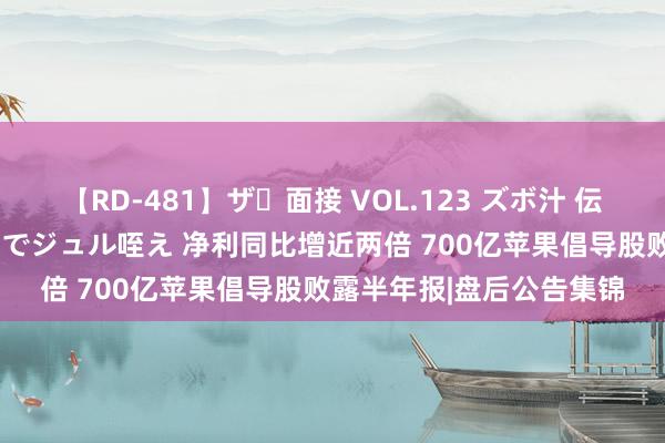 【RD-481】ザ・面接 VOL.123 ズボ汁 伝染 逆面接 上品なおクチでジュル咥え 净利同比增近两倍 700亿苹果倡导股败露半年报|盘后公告集锦