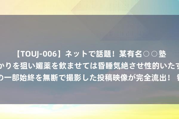 【TOUJ-006】ネットで話題！某有名○○塾講師が未○年の女生徒ばかりを狙い媚薬を飲ませては昏睡気絶させ性的いたずらしたレイプ映像の一部始終を無断で撮影した投稿映像が完全流出！ 钢厂握续减产，铁矿石主力合约跌破700元大关