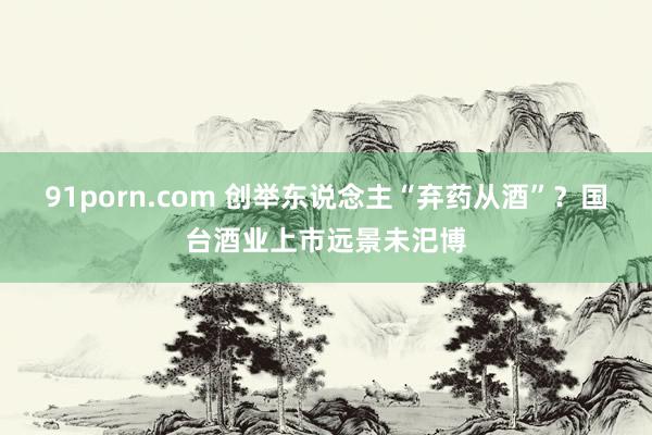   91porn.com 创举东说念主“弃药从酒”？国台酒业上市远景未汜博