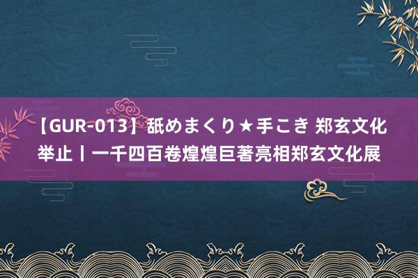 【GUR-013】舐めまくり★手こき 郑玄文化举止丨一千四百卷煌煌巨著亮相郑玄文化展