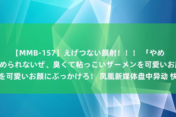 【MMB-157】えげつない顔射！！！ 「やめて！」と言われたってやめられないぜ、臭くて粘っこいザーメンを可愛いお顔にぶっかけろ！ 凤凰新媒体盘中异动 快速下挫8.53%