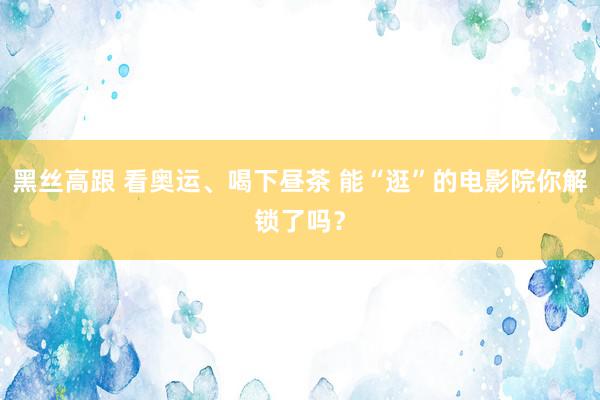 黑丝高跟 看奥运、喝下昼茶 能“逛”的电影院你解锁了吗？