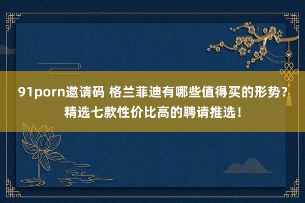 91porn邀请码 格兰菲迪有哪些值得买的形势？精选七款性价比高的聘请推选！