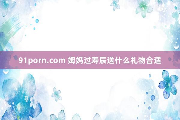 91porn.com 姆妈过寿辰送什么礼物合适