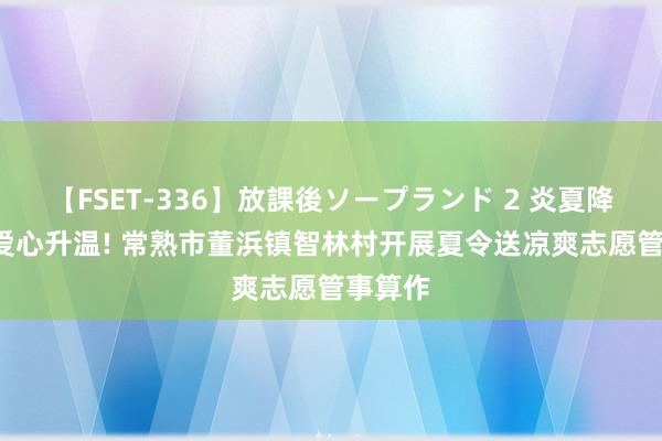   【FSET-336】放課後ソープランド 2 炎夏降温, 让爱心升温! 常熟市董浜镇智林村开展夏令送凉爽志愿管事算作