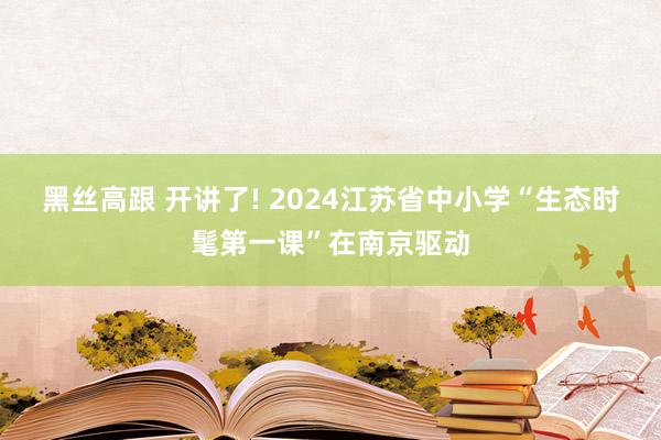 黑丝高跟 开讲了! 2024江苏省中小学“生态时髦第一课”在南京驱动