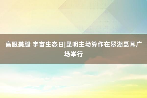   高跟美腿 宇宙生态日|昆明主场算作在翠湖聂耳广场举行