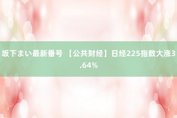 坂下まい最新番号 【公共财经】日经225指数大涨3.64%