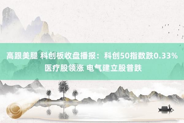 高跟美腿 科创板收盘播报：科创50指数跌0.33% 医疗股领涨 电气建立股普跌