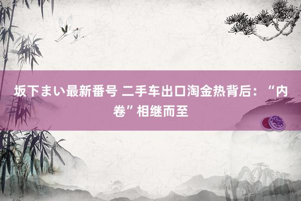 坂下まい最新番号 二手车出口淘金热背后：“内卷”相继而至