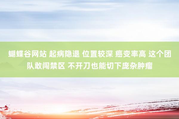 蝴蝶谷网站 起病隐退 位置较深 癌变率高 这个团队敢闯禁区 不开刀也能切下庞杂肿瘤