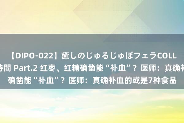   【DIPO-022】癒しのじゅるじゅぽフェラCOLLECTION50連発4時間 Part.2 红枣、红糖确凿能“补血”？医师：真确补血的或是7种食品