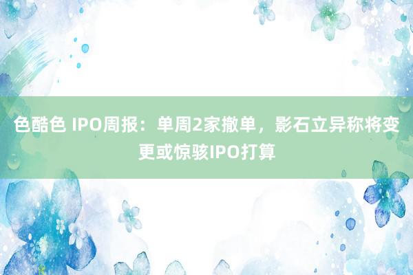 色酷色 IPO周报：单周2家撤单，影石立异称将变更或惊骇IPO打算