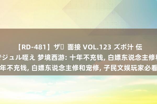   【RD-481】ザ・面接 VOL.123 ズボ汁 伝染 逆面接 上品なおクチでジュル咥え 梦境西游: 十年不充钱, 白嫖东说念主修和宠修, 子民文娱玩家必看