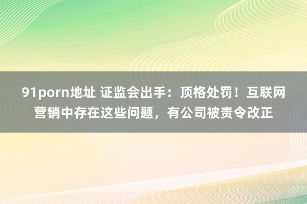   91porn地址 证监会出手：顶格处罚！互联网营销中存在这些问题，有公司被责令改正