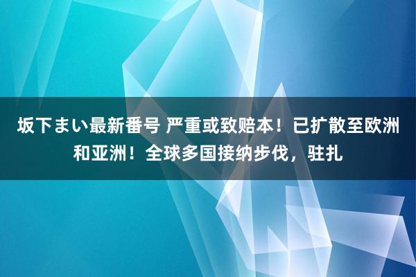   坂下まい最新番号 严重或致赔本！已扩散至欧洲和亚洲！全球多国接纳步伐，驻扎