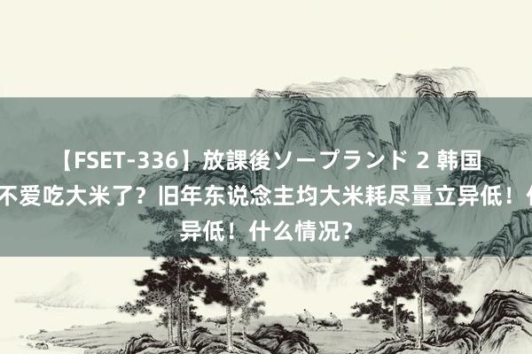 【FSET-336】放課後ソープランド 2 韩国东说念主不爱吃大米了？旧年东说念主均大米耗尽量立异低！什么情况？