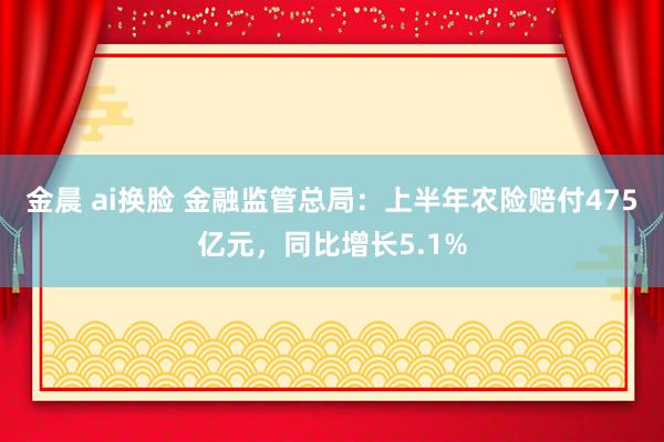 金晨 ai换脸 金融监管总局：上半年农险赔付475亿元，同比增长5.1%