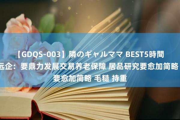   【GDQS-003】隣のギャルママ BEST5時間 Vol.2 肖远企：要鼎力发展交易养老保障 居品研究要愈加简略 毛糙 持重