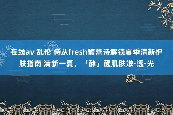 在线av 乱伦 侍从fresh馥蕾诗解锁夏季清新护肤指南 清新一夏，「酵」醒肌肤嫩·透·光