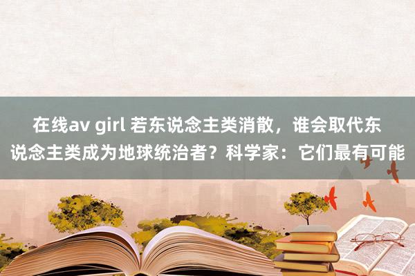   在线av girl 若东说念主类消散，谁会取代东说念主类成为地球统治者？科学家：它们最有可能