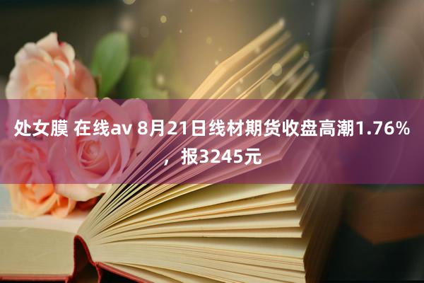   处女膜 在线av 8月21日线材期货收盘高潮1.76%，报3245元