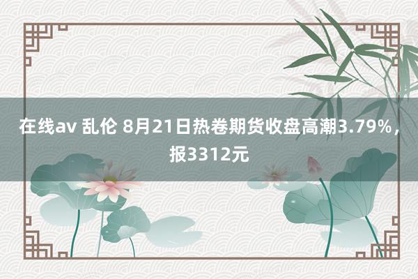 在线av 乱伦 8月21日热卷期货收盘高潮3.79%，报3312元