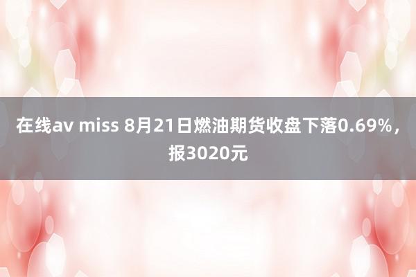 在线av miss 8月21日燃油期货收盘下落0.69%，报3020元