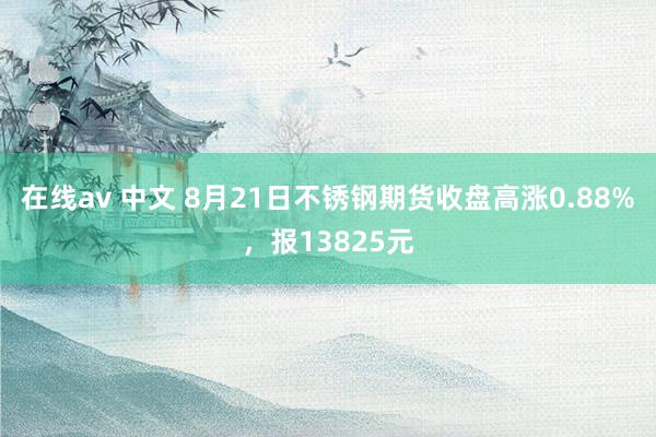   在线av 中文 8月21日不锈钢期货收盘高涨0.88%，报13825元