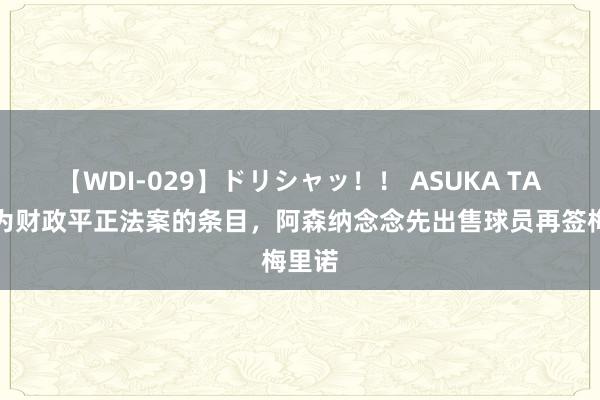   【WDI-029】ドリシャッ！！ ASUKA TA：因为财政平正法案的条目，阿森纳念念先出售球员再签梅里诺