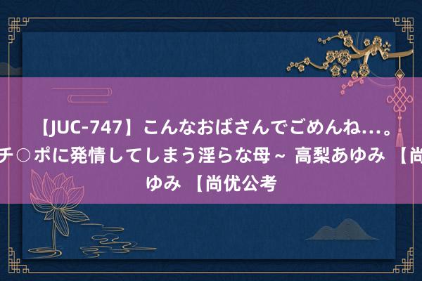   【JUC-747】こんなおばさんでごめんね…。～童貞チ○ポに発情してしまう淫らな母～ 高梨あゆみ 【尚优公考