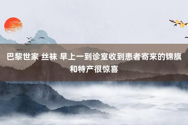 巴黎世家 丝袜 早上一到诊室收到患者寄来的锦旗和特产很惊喜