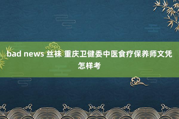   bad news 丝袜 重庆卫健委中医食疗保养师文凭怎样考