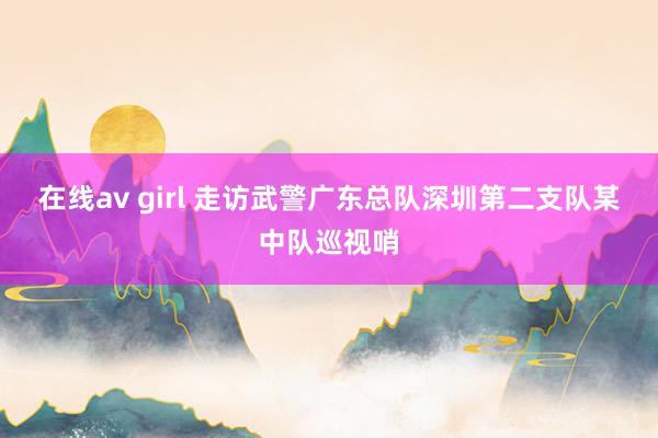   在线av girl 走访武警广东总队深圳第二支队某中队巡视哨