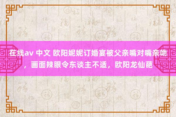 在线av 中文 欧阳妮妮订婚宴被父亲嘴对嘴亲吻，画面辣眼令东谈主不适，欧阳龙仙葩