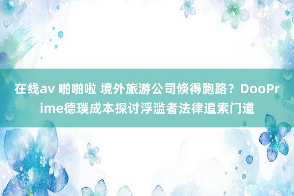   在线av 啪啪啦 境外旅游公司倏得跑路？DooPrime德璞成本探讨浮滥者法律追索门道