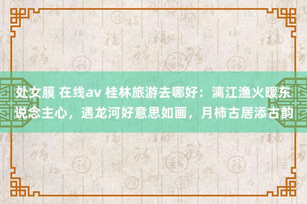   处女膜 在线av 桂林旅游去哪好：漓江渔火暖东说念主心，遇龙河好意思如画，月柿古居添古韵