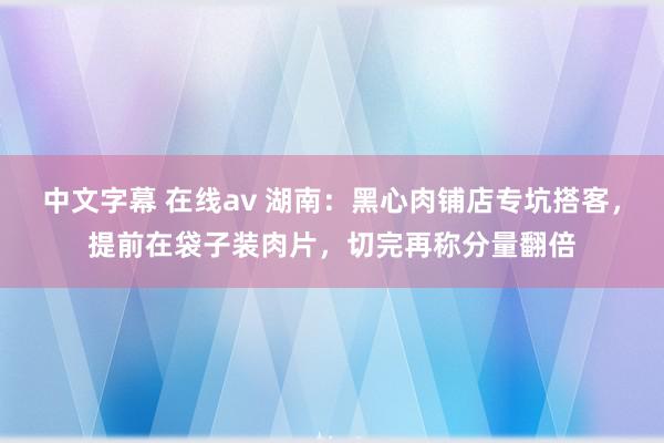   中文字幕 在线av 湖南：黑心肉铺店专坑搭客，提前在袋子装肉片，切完再称分量翻倍