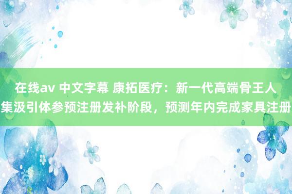   在线av 中文字幕 康拓医疗：新一代高端骨王人集汲引体参预注册发补阶段，预测年内完成家具注册