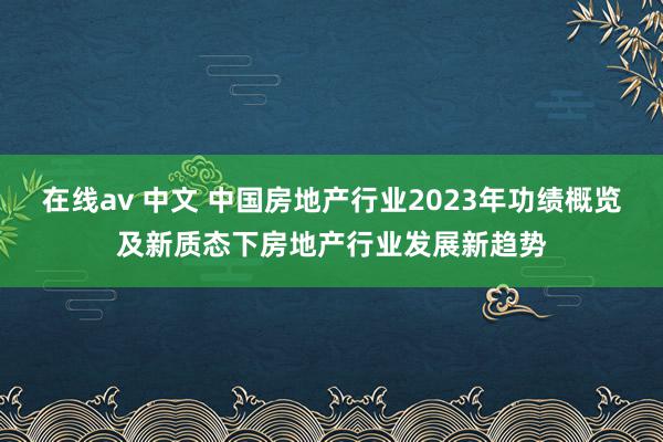 在线av 中文 中国房地产行业2023年功绩概览及新质态下房地产行业发展新趋势