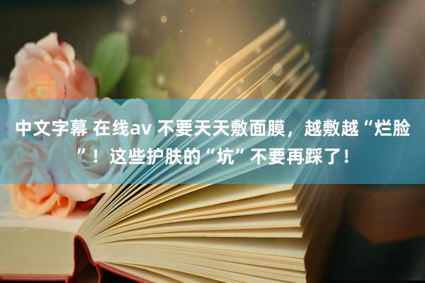   中文字幕 在线av 不要天天敷面膜，越敷越“烂脸”！这些护肤的“坑”不要再踩了！