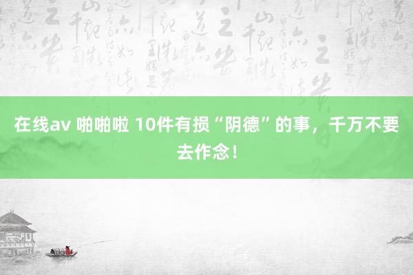 在线av 啪啪啦 10件有损“阴德”的事，千万不要去作念！