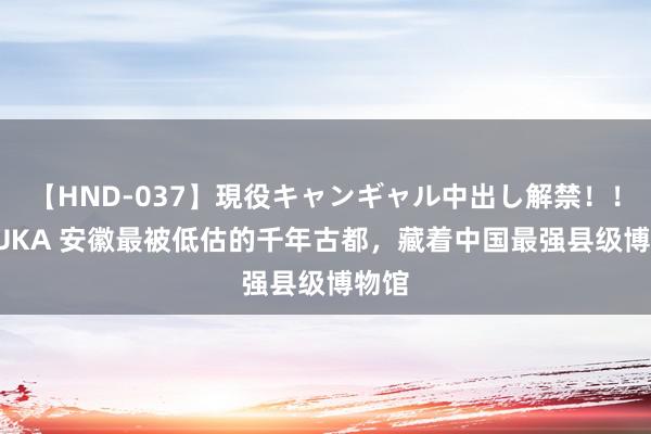 【HND-037】現役キャンギャル中出し解禁！！ ASUKA 安徽最被低估的千年古都，藏着中国最强县级博物馆